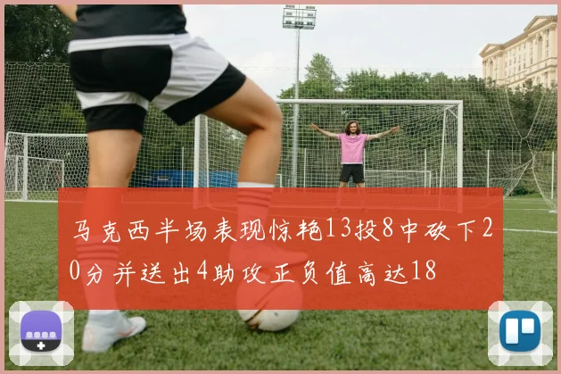 马克西半场表现惊艳13投8中砍下20分并送出4助攻正负值高达18