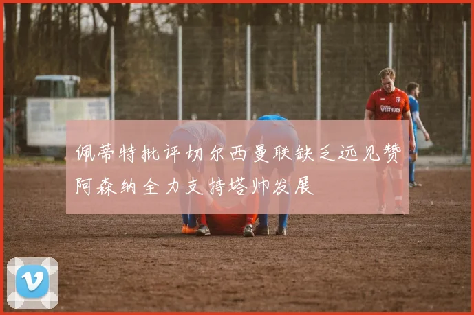 佩蒂特批评切尔西曼联缺乏远见赞阿森纳全力支持塔帅发展