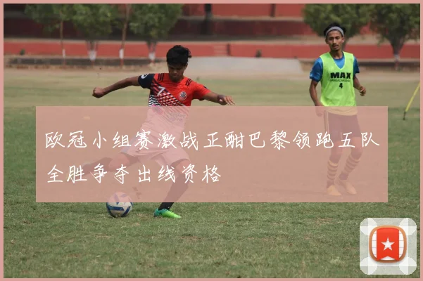 欧冠小组赛激战正酣巴黎领跑五队全胜争夺出线资格
