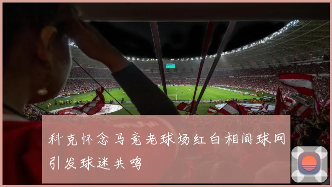 科克怀念马竞老球场红白相间球网引发球迷共鸣