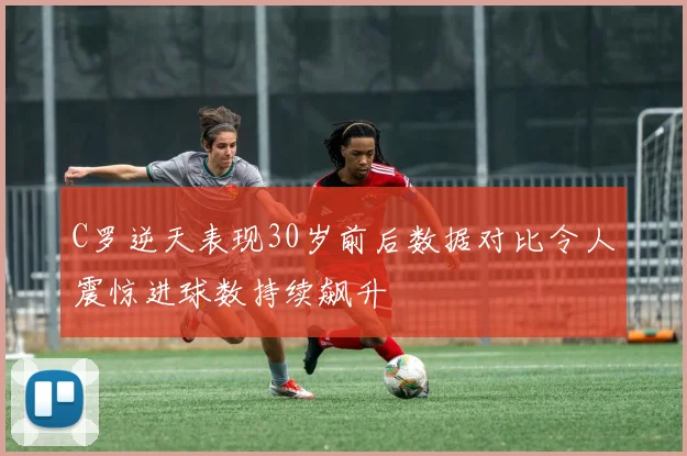C罗逆天表现30岁前后数据对比令人震惊进球数持续飙升