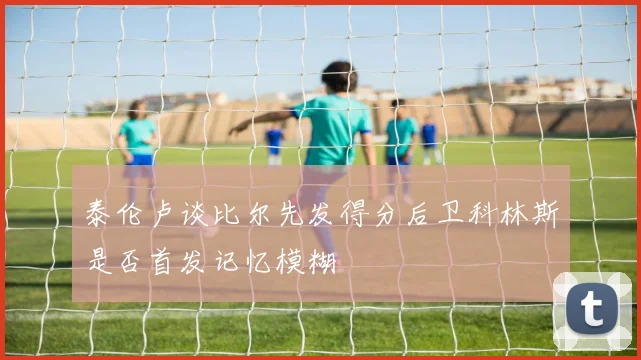 泰伦卢谈比尔先发得分后卫科林斯是否首发记忆模糊
