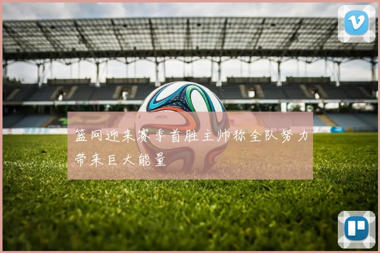 篮网迎来赛季首胜主帅称全队努力带来巨大能量
