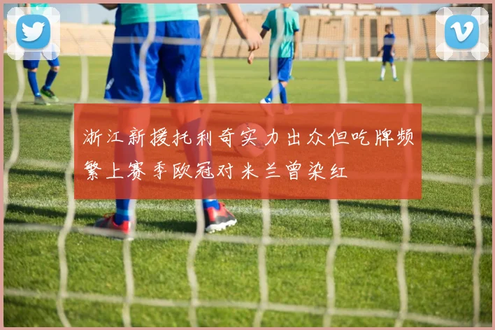 浙江新援托利奇实力出众但吃牌频繁上赛季欧冠对米兰曾染红