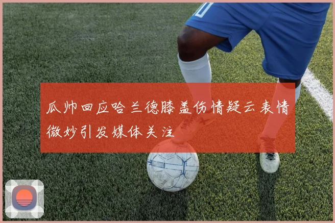 瓜帅回应哈兰德膝盖伤情疑云表情微妙引发媒体关注
