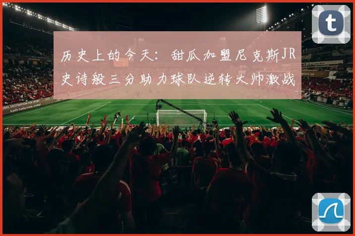 历史上的今天：甜瓜加盟尼克斯JR史诗般三分助力球队逆转大帅激战指环王
