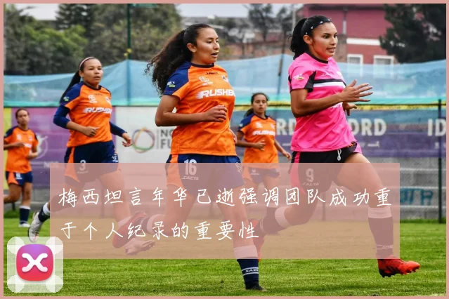 梅西坦言年华已逝强调团队成功重于个人纪录的重要性