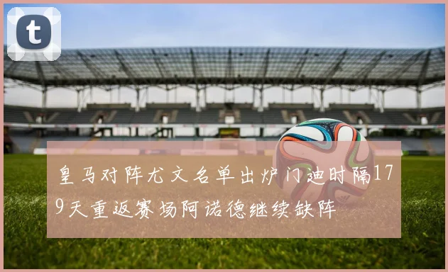皇马对阵尤文名单出炉门迪时隔179天重返赛场阿诺德继续缺阵