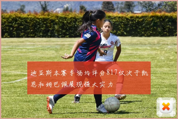 迪亚斯本赛季场均评分817仅次于凯恩和姆巴佩展现强大实力