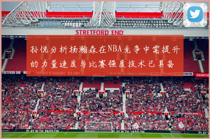 孙悦分析杨瀚森在NBA竞争中需提升的力量速度与比赛强度技术已具备