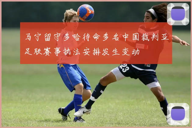 马宁留守多哈待命多名中国裁判亚足联赛事执法安排发生变动