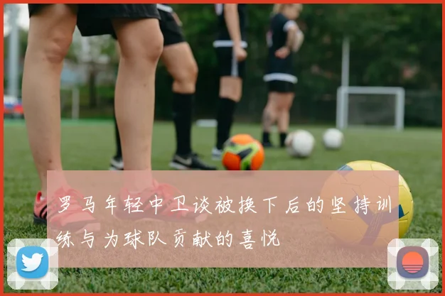 罗马年轻中卫谈被换下后的坚持训练与为球队贡献的喜悦