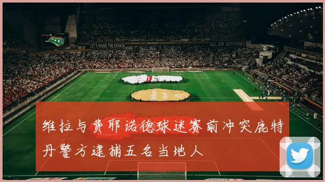 维拉与费耶诺德球迷赛前冲突鹿特丹警方逮捕五名当地人