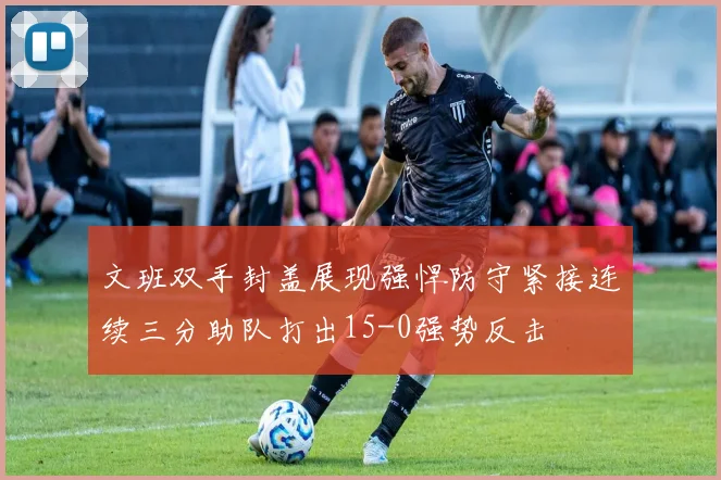 文班双手封盖展现强悍防守紧接连续三分助队打出15-0强势反击