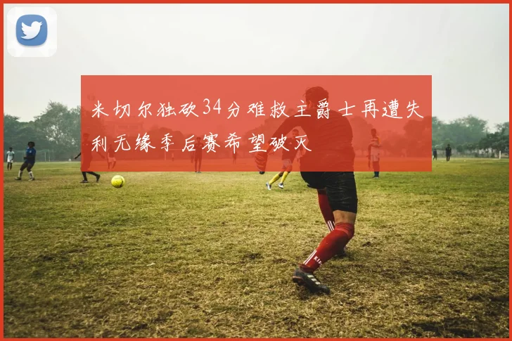 米切尔独砍34分难救主爵士再遭失利无缘季后赛希望破灭