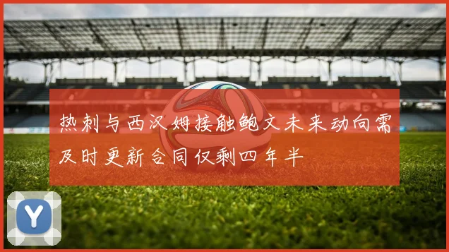 热刺与西汉姆接触鲍文未来动向需及时更新合同仅剩四年半