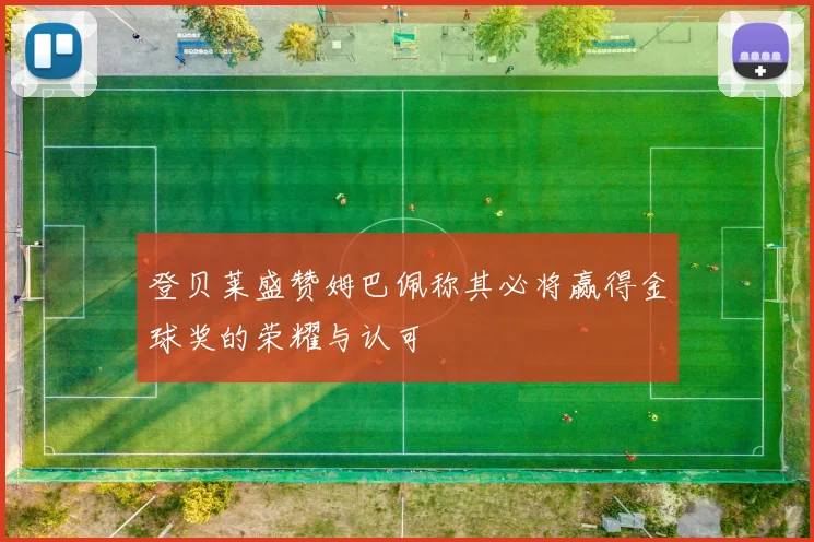 登贝莱盛赞姆巴佩称其必将赢得金球奖的荣耀与认可