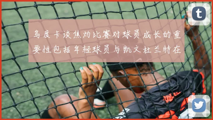 乌度卡谈焦灼比赛对球员成长的重要性包括年轻球员与凯文杜兰特在内