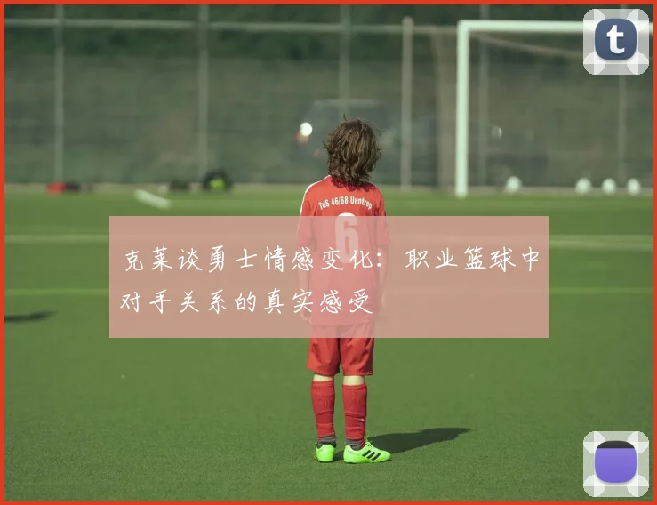 克莱谈勇士情感变化：职业篮球中对手关系的真实感受