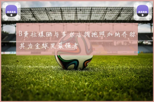 B费社媒晒与多尔古拥抱照加纳乔称其为金球奖最强者