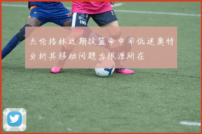 杰伦格林近期投篮命中率低迷奥特分析其移动问题为根源所在