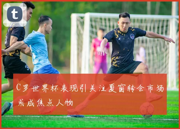 C罗世界杯表现引关注夏窗转会市场或成焦点人物