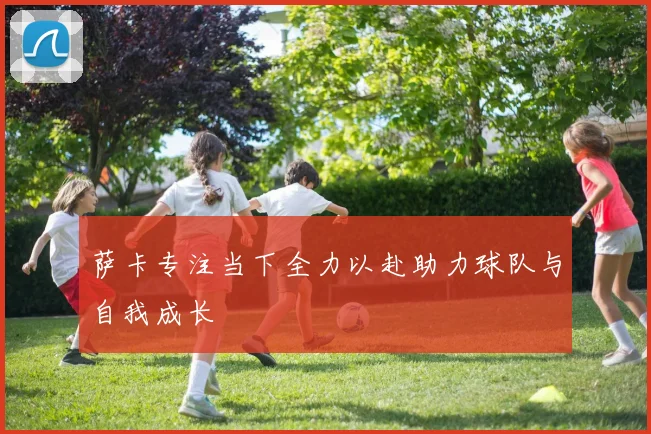 萨卡专注当下全力以赴助力球队与自我成长