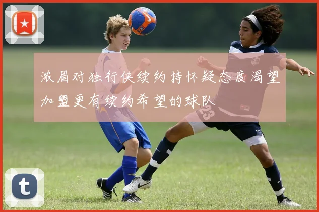 浓眉对独行侠续约持怀疑态度渴望加盟更有续约希望的球队