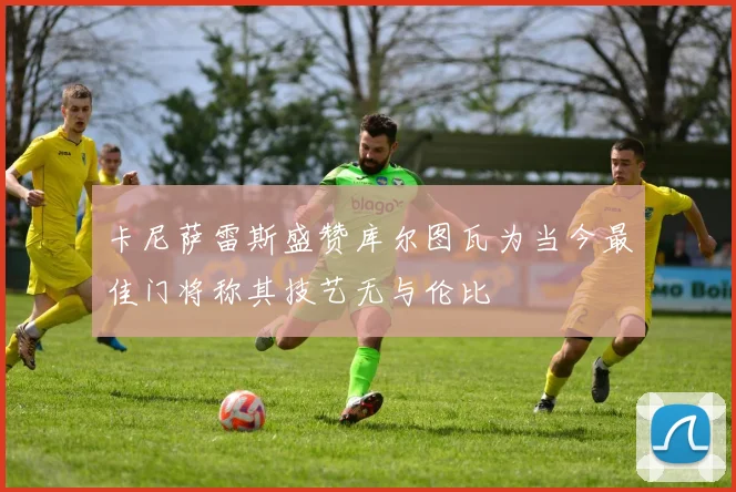 卡尼萨雷斯盛赞库尔图瓦为当今最佳门将称其技艺无与伦比