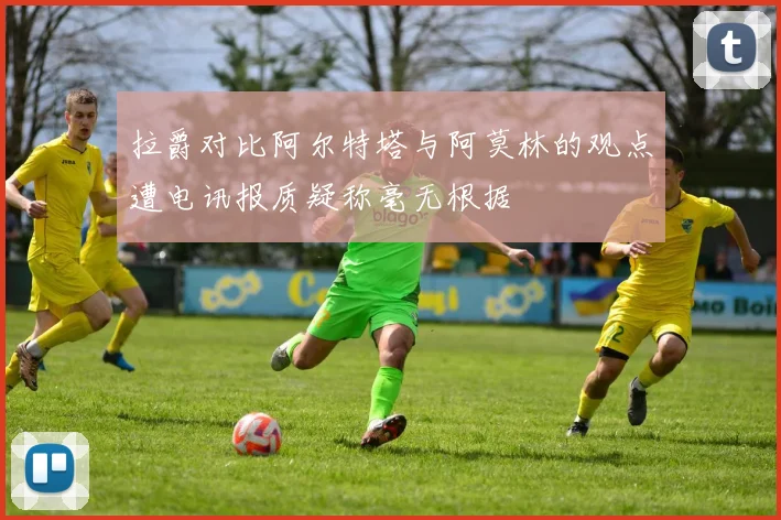 拉爵对比阿尔特塔与阿莫林的观点遭电讯报质疑称毫无根据