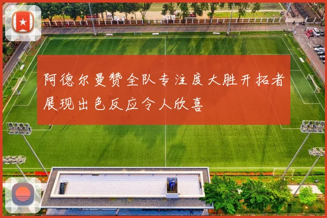 阿德尔曼赞全队专注度大胜开拓者展现出色反应令人欣喜