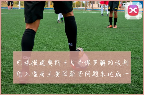 巴媒报道奥斯卡与圣保罗解约谈判陷入僵局主要因薪资问题未达成一致