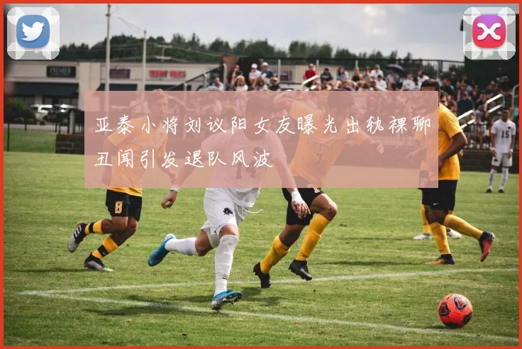 亚泰小将刘议阳女友曝光出轨裸聊丑闻引发退队风波