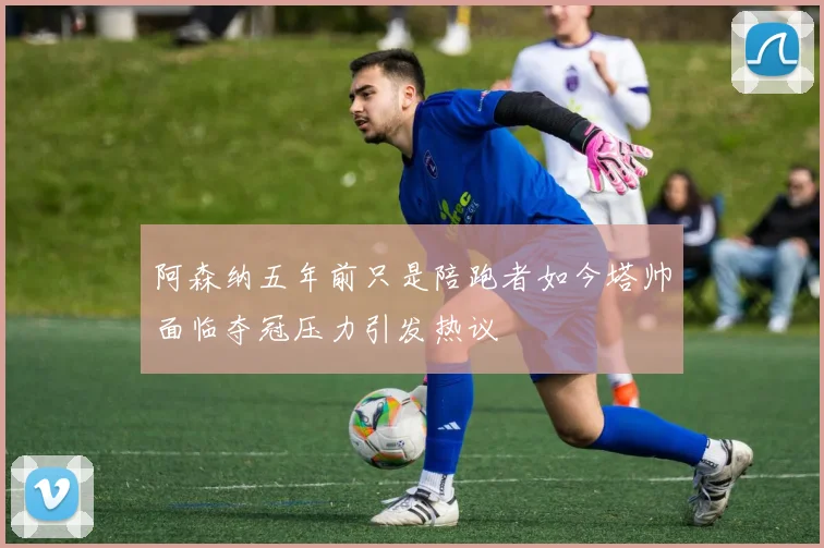 阿森纳五年前只是陪跑者如今塔帅面临夺冠压力引发热议