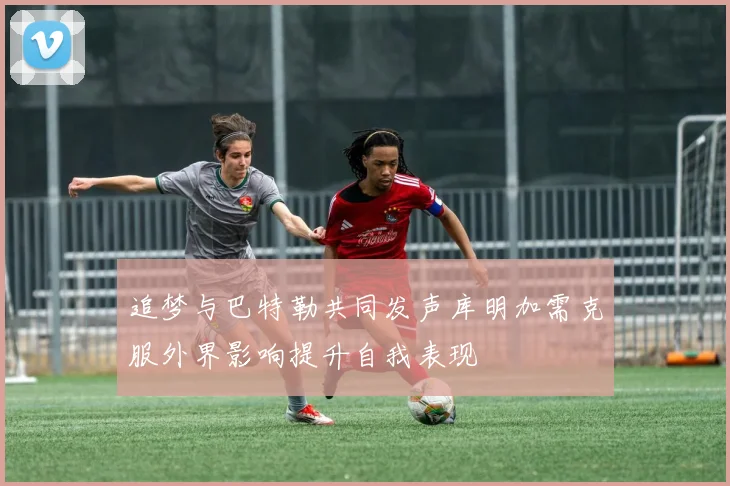 追梦与巴特勒共同发声库明加需克服外界影响提升自我表现