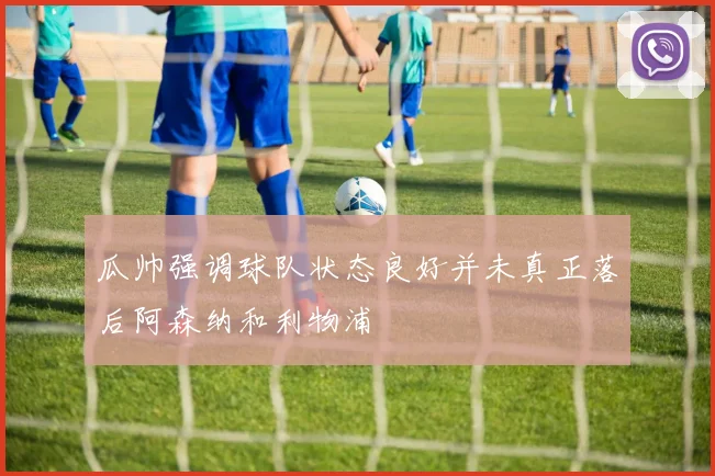 瓜帅强调球队状态良好并未真正落后阿森纳和利物浦