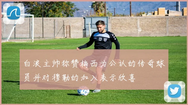 白浪主帅称赞梅西为公认的传奇球员并对穆勒的加入表示欣喜
