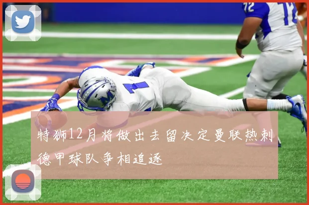 特狮12月将做出去留决定曼联热刺德甲球队争相追逐