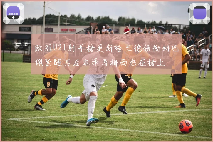 欧冠U21射手榜更新哈兰德领衔姆巴佩紧随其后本泽马梅西也在榜上