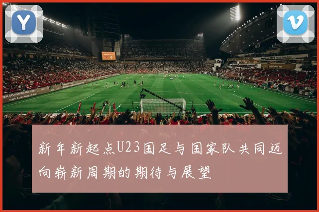新年新起点U23国足与国家队共同迈向崭新周期的期待与展望