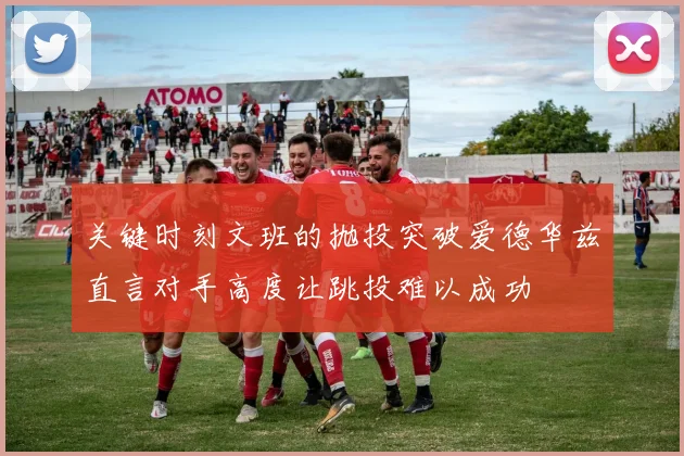 关键时刻文班的抛投突破爱德华兹直言对手高度让跳投难以成功