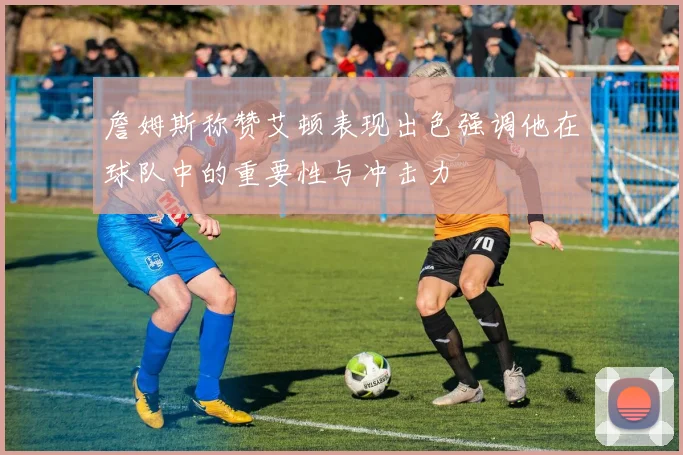 詹姆斯称赞艾顿表现出色强调他在球队中的重要性与冲击力