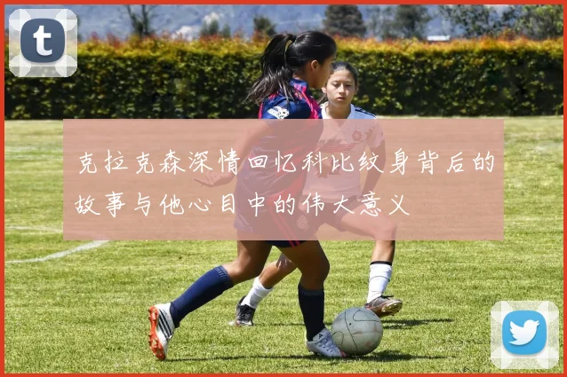 克拉克森深情回忆科比纹身背后的故事与他心目中的伟大意义