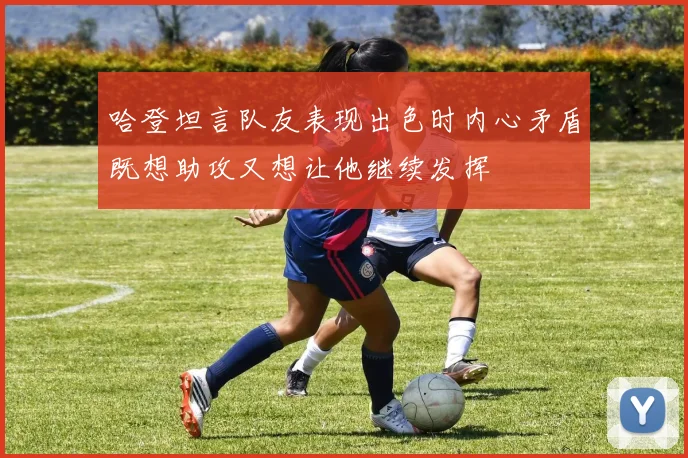 哈登坦言队友表现出色时内心矛盾既想助攻又想让他继续发挥