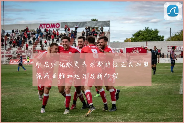 印尼归化球员齐尔斯特拉正式加盟佩西亚雅加达开启新征程