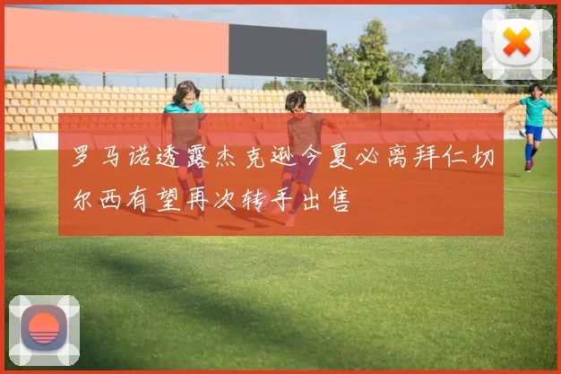 罗马诺透露杰克逊今夏必离拜仁切尔西有望再次转手出售